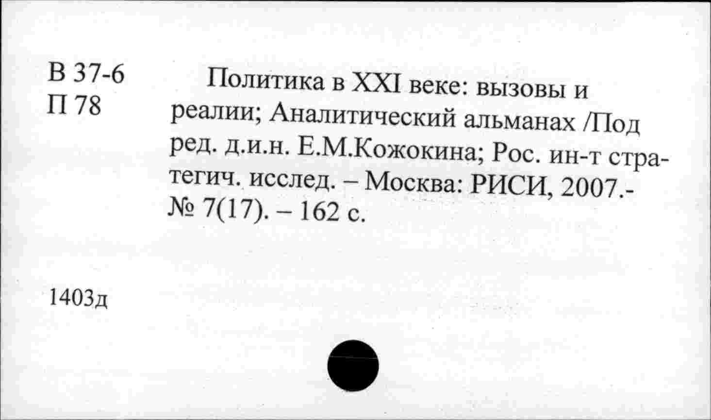 ﻿В 37-6
П 78
Политика в XXI веке: вызовы и реалии; Аналитический альманах /Под ред. д.и.н. Е.М.Кожокина; Рос. ин-т стратегия. исслед. - Москва: РИСИ, 2007 -№7(17).-162 с.
1403д